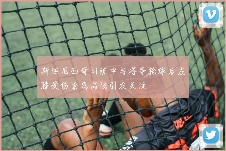 斯坦尼西奇训练中与塔争抢球后左膝受伤紧急离场引发关注