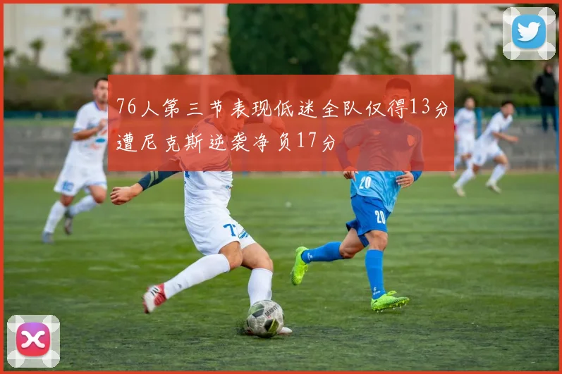 76人第三节表现低迷全队仅得13分遭尼克斯逆袭净负17分