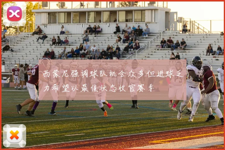 西蒙尼强调球队机会众多但进球乏力希望以最佳状态收官赛季