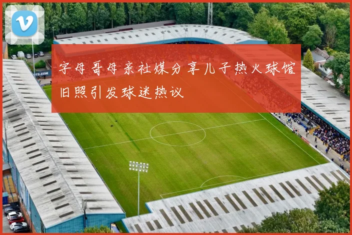 字母哥母亲社媒分享儿子热火球馆旧照引发球迷热议