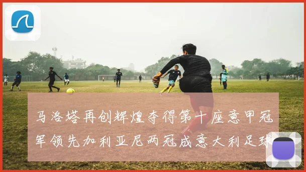 马洛塔再创辉煌夺得第十座意甲冠军领先加利亚尼两冠成意大利足球传奇