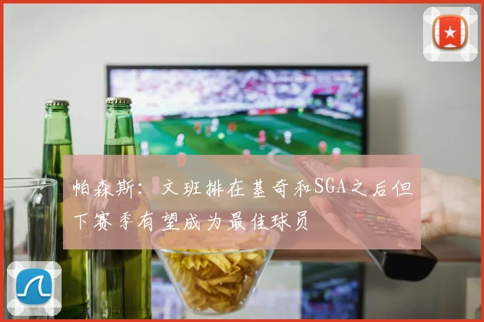 帕森斯：文班排在基奇和SGA之后但下赛季有望成为最佳球员