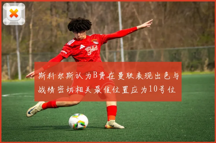 斯科尔斯认为B费在曼联表现出色与战绩密切相关最佳位置应为10号位