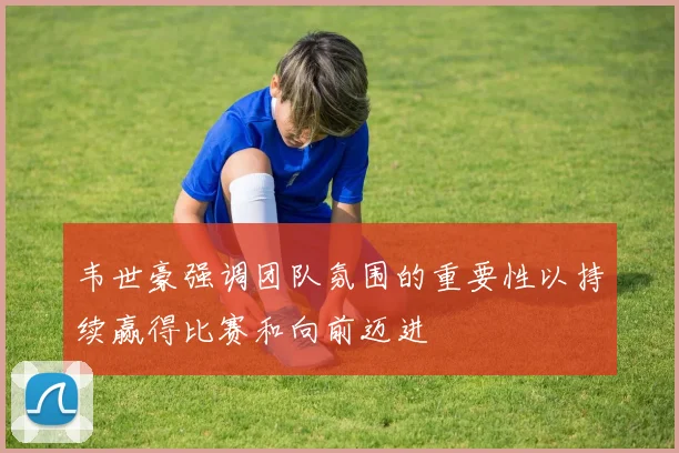 韦世豪强调团队氛围的重要性以持续赢得比赛和向前迈进