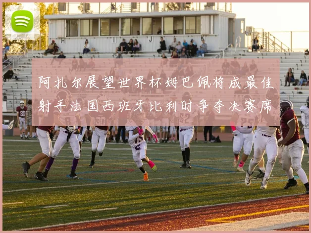 阿扎尔展望世界杯姆巴佩将成最佳射手法国西班牙比利时争夺决赛席位