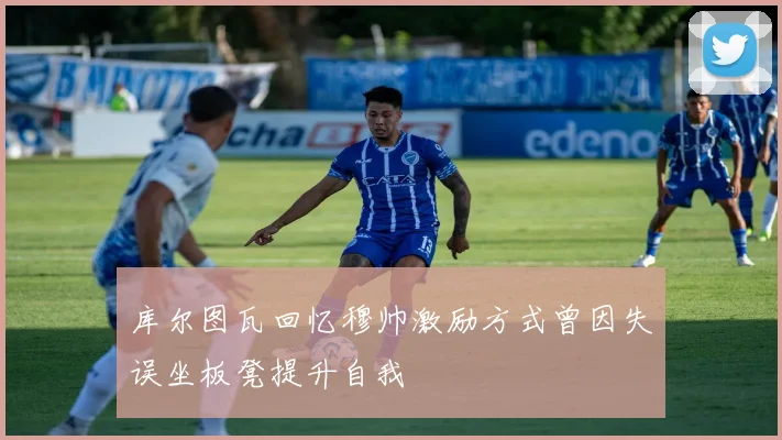 库尔图瓦回忆穆帅激励方式曾因失误坐板凳提升自我