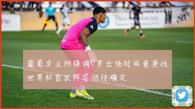 葡萄牙主帅强调C罗出场时间重要性世界杯首发阵容仍待确定