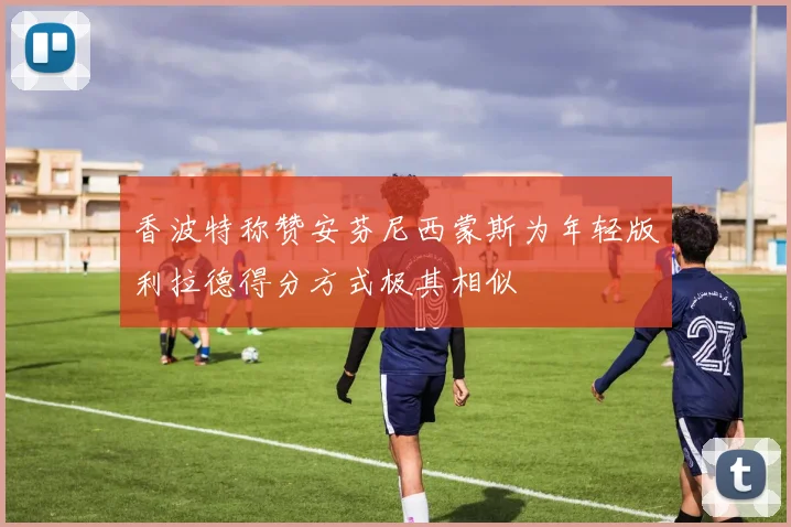 香波特称赞安芬尼西蒙斯为年轻版利拉德得分方式极其相似