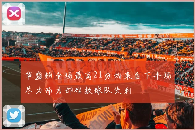 华盛顿全场最高21分均来自下半场尽力而为却难救球队失利