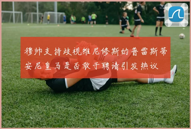 穆帅支持歧视维尼修斯的普雷斯蒂安尼皇马是否敢于聘请引发热议