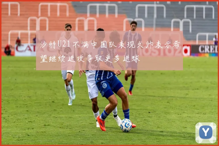 沙特U21不满中国队表现久帅表示希望继续进攻争取更多进球
