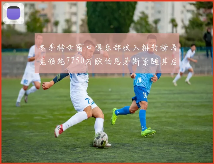冬季转会窗口俱乐部收入排行榜马竞领跑7750万欧伯恩茅斯紧随其后7200万欧