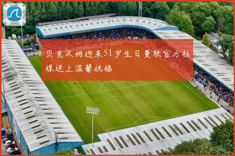 贝克汉姆迎来51岁生日曼联官方社媒送上温馨祝福
