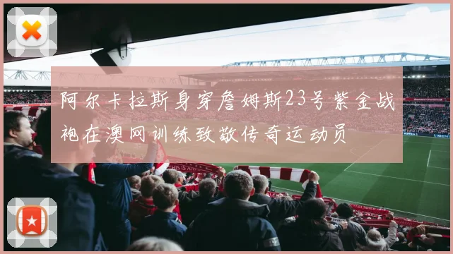 阿尔卡拉斯身穿詹姆斯23号紫金战袍在澳网训练致敬传奇运动员