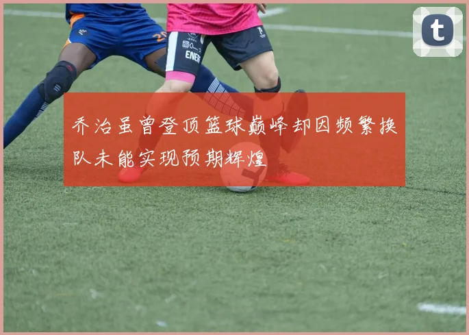乔治虽曾登顶篮球巅峰却因频繁换队未能实现预期辉煌